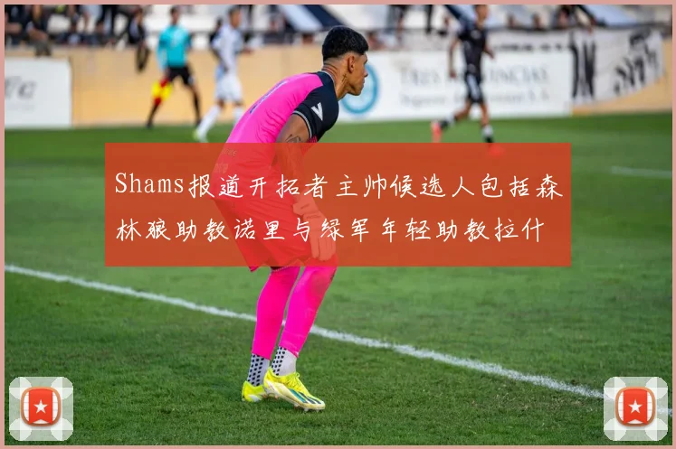 Shams报道开拓者主帅候选人包括森林狼助教诺里与绿军年轻助教拉什布鲁克