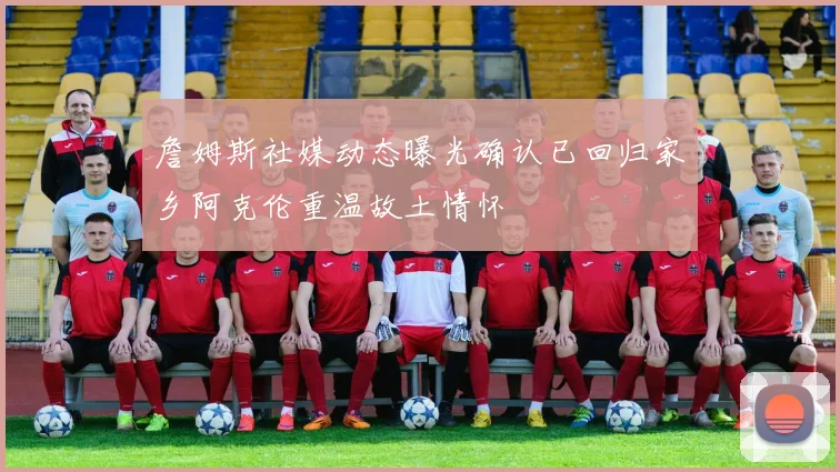 詹姆斯社媒动态曝光确认已回归家乡阿克伦重温故土情怀