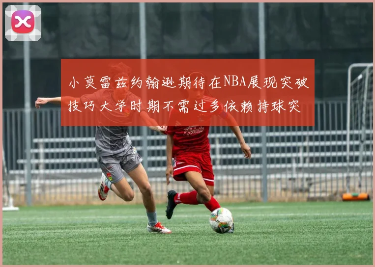小莫雷兹约翰逊期待在NBA展现突破技巧大学时期不需过多依赖持球突破