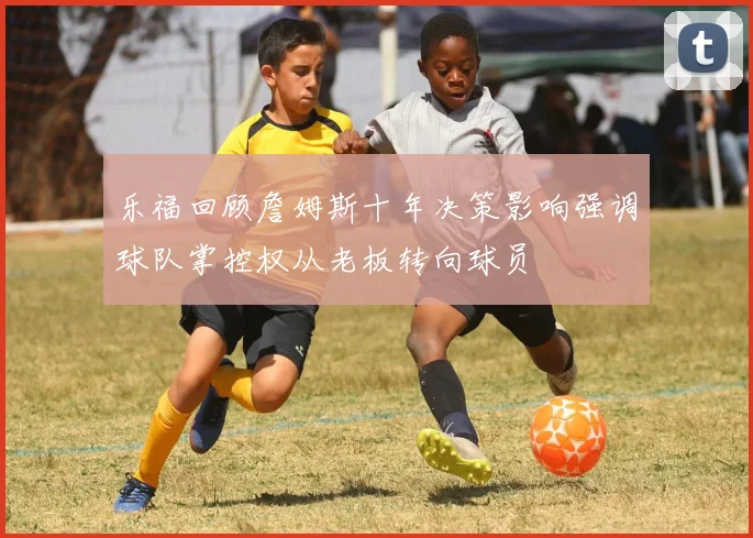 乐福回顾詹姆斯十年决策影响强调球队掌控权从老板转向球员