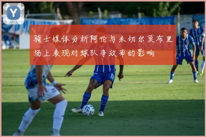 骑士媒体分析阿伦与米切尔莫布里场上表现对球队净效率的影响