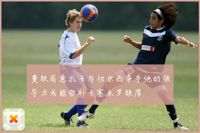 曼联有意扎卡与切尔西争夺他的领导力或能弥补卡塞米罗缺席