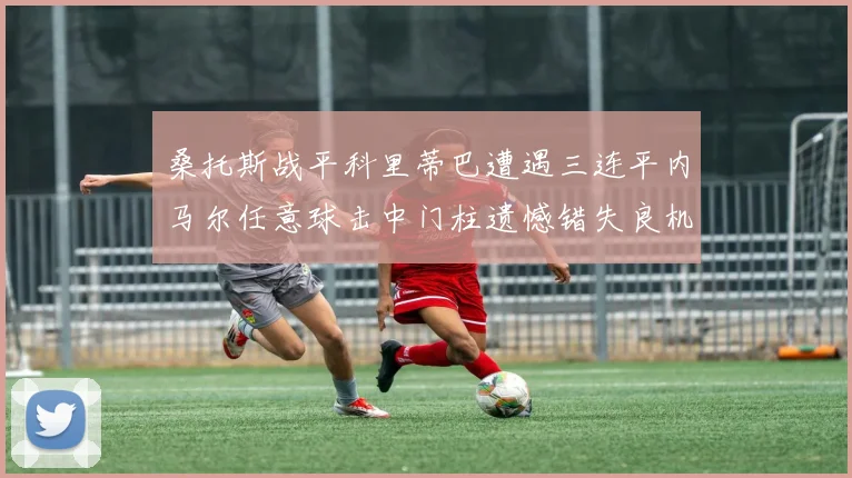 桑托斯战平科里蒂巴遭遇三连平内马尔任意球击中门柱遗憾错失良机