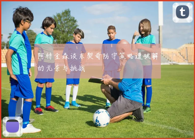 阿特金森谈东契奇防守策略遭破解的无奈与挑战
