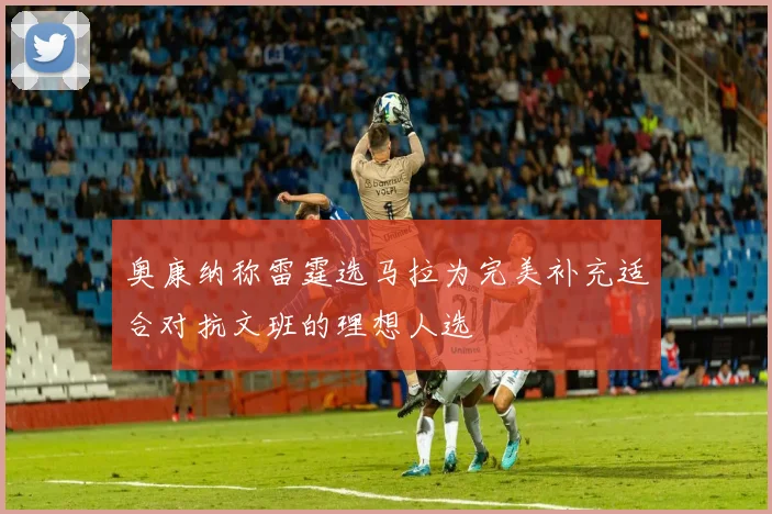 奥康纳称雷霆选马拉为完美补充适合对抗文班的理想人选