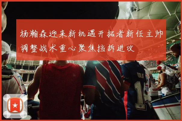 杨瀚森迎来新机遇开拓者新任主帅调整战术重心聚焦挡拆进攻