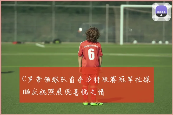 C罗带领球队首夺沙特联赛冠军社媒晒庆祝照展现喜悦之情