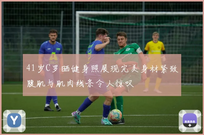 41岁C罗晒健身照展现完美身材紧致腹肌与肌肉线条令人惊叹
