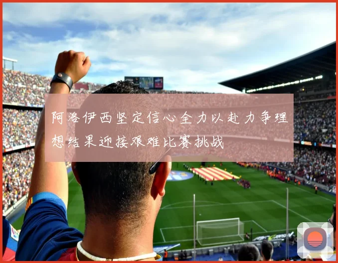 阿洛伊西坚定信心全力以赴力争理想结果迎接艰难比赛挑战