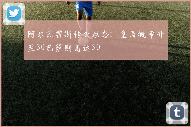 阿尔瓦雷斯转会动态：皇马概率升至30巴萨则高达50