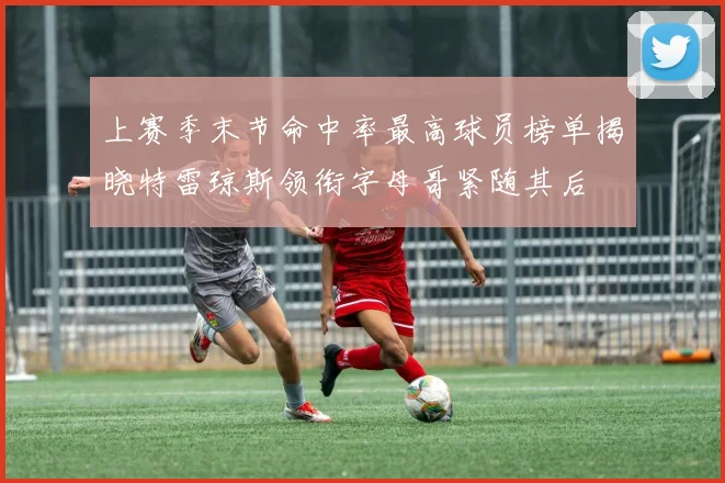 上赛季末节命中率最高球员榜单揭晓特雷琼斯领衔字母哥紧随其后