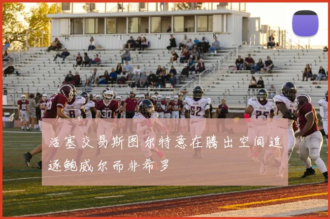 活塞交易斯图尔特意在腾出空间追逐鲍威尔而非希罗