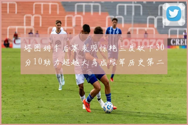 塔图姆季后赛表现惊艳三度砍下30分10助力超越大鸟成绿军历史第二