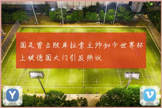 国足曾击败库拉索主帅如今世界杯上破德国大门引发热议