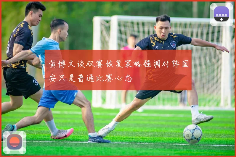 黄博文谈双赛恢复策略强调对阵国安只是普通比赛心态
