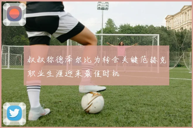 叔叔称德泽尔比为转会关键范赫克职业生涯迎来最佳时机