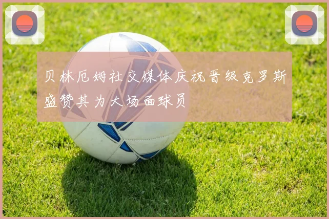 贝林厄姆社交媒体庆祝晋级克罗斯盛赞其为大场面球员