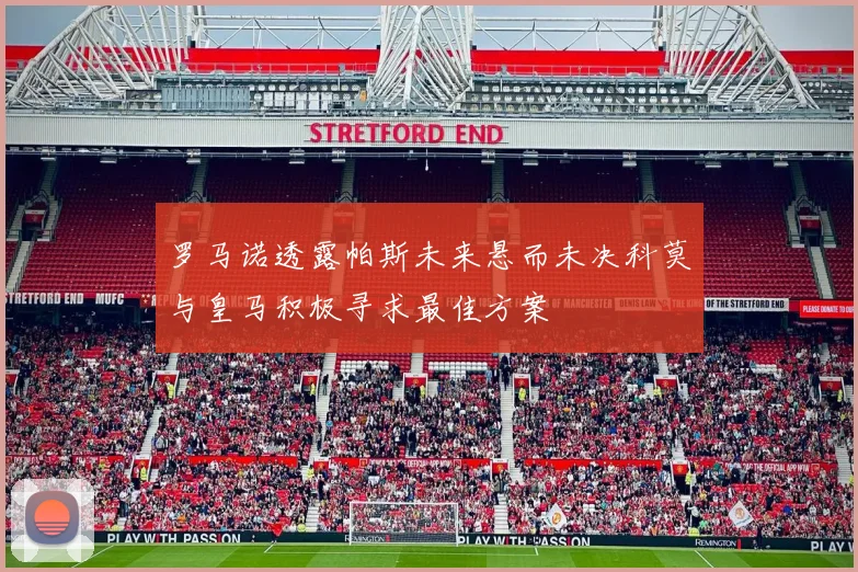 罗马诺透露帕斯未来悬而未决科莫与皇马积极寻求最佳方案