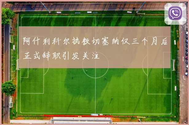 阿什利科尔执教切塞纳仅三个月后正式辞职引发关注
