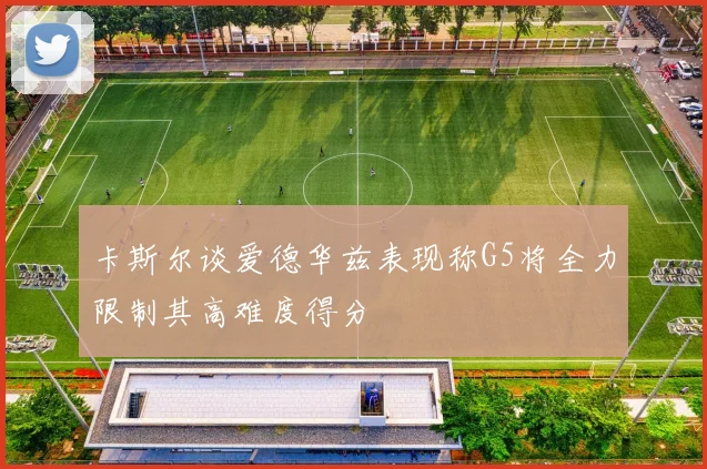 卡斯尔谈爱德华兹表现称G5将全力限制其高难度得分