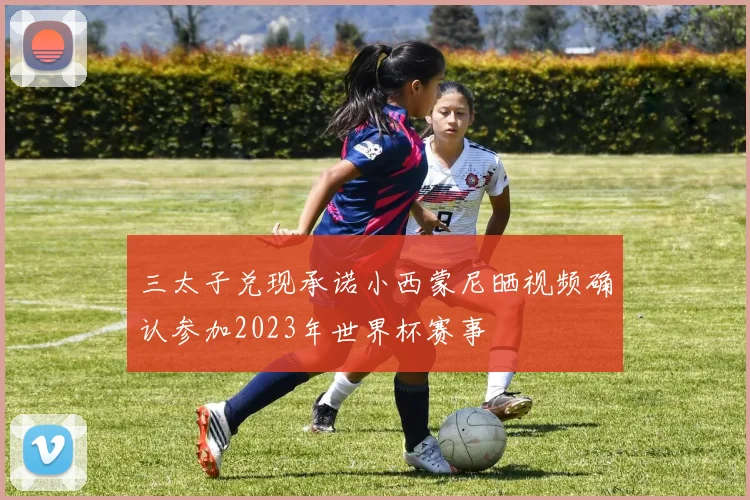 三太子兑现承诺小西蒙尼晒视频确认参加2023年世界杯赛事