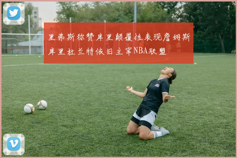 里弗斯称赞库里颠覆性表现詹姆斯库里杜兰特依旧主宰NBA联盟